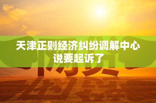 天津正则经济纠纷调解中心说要起诉了 天津正则经济纠纷调解中心说要起诉了