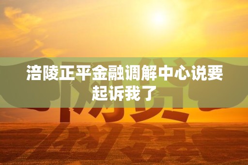 涪陵正平金融调解中心说要起诉我了 涪陵正平金融调解中心说要起诉我了