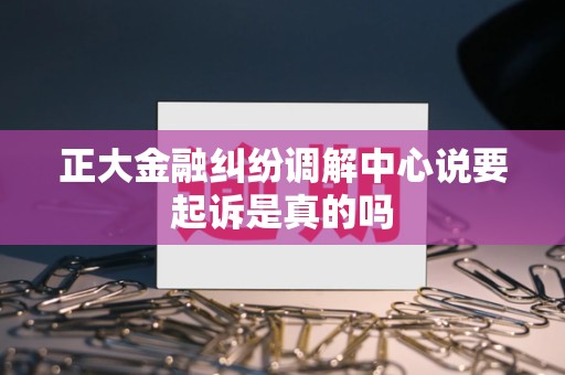 正大金融纠纷调解中心说要起诉是真的吗