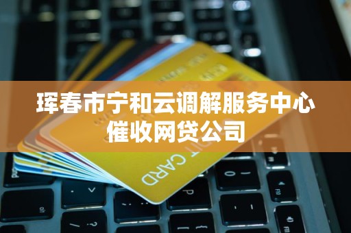 珲春市宁和云调解服务中心催收网贷公司 珲春市宁和云调解服务中心催收网贷公司