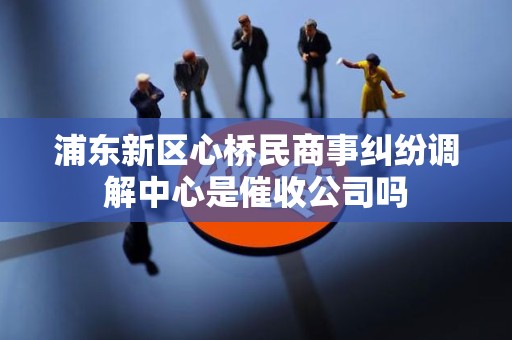 浦东新区心桥民商事纠纷调解中心是催收公司吗