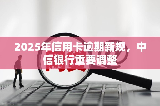 2025年信用卡逾期新规,中信银行重要调整 2025年信用卡逾期新规,中信银行重要调整