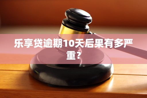 乐享贷逾期10天后果有多严重? 乐享贷逾期10天后果有多严重?