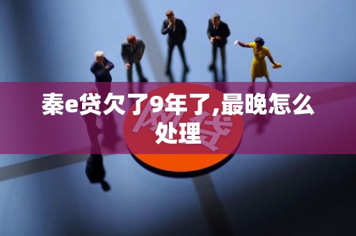秦e贷欠了9年了,最晚怎么处理