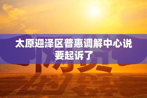 太原迎泽区普惠调解中心说要起诉了 太原迎泽区普惠调解中心说要起诉了