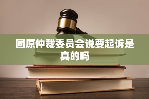 固原仲裁委员会说要起诉是真的吗