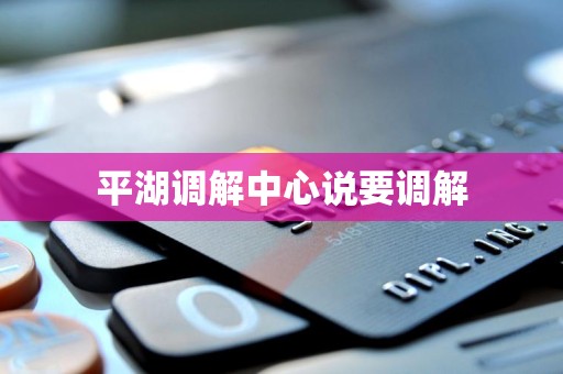平湖调解中心说要调解 平湖调解中心说要调解