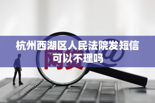 杭州西湖区人民法院发短信可以不理吗 杭州西湖区人民法院发短信可以不理吗