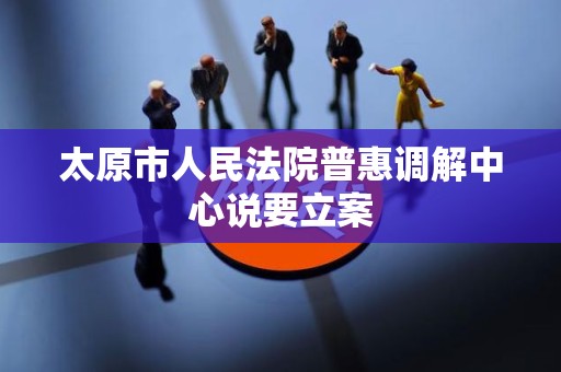太原市人民法院普惠调解中心说要立案