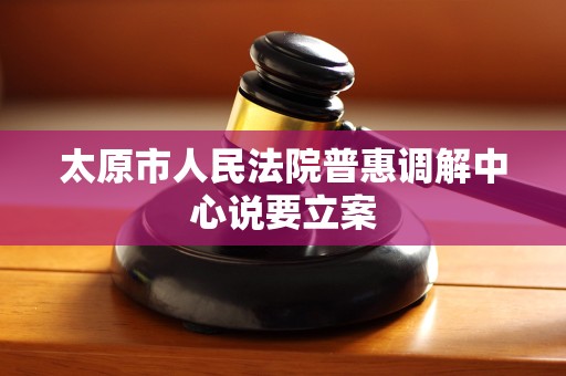 太原市人民法院普惠调解中心说要立案