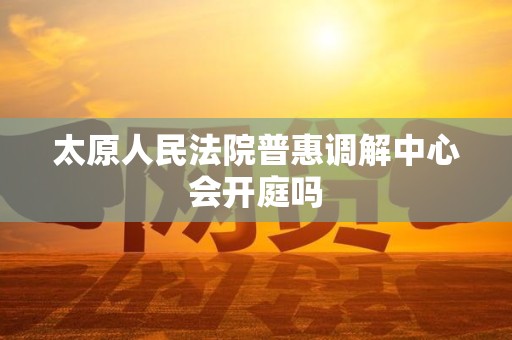 太原人民法院普惠调解中心会开庭吗 太原人民法院普惠调解中心会开庭吗