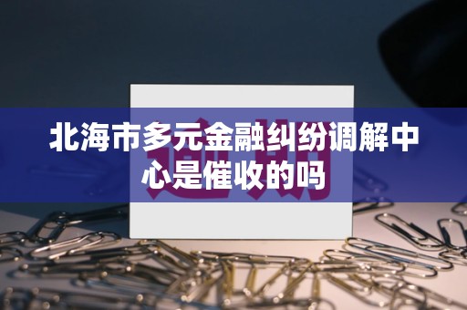 北海市多元金融纠纷调解中心是催收的吗