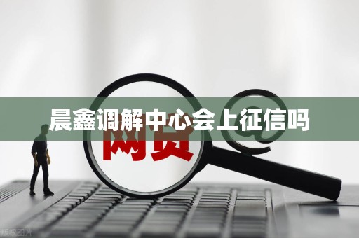 晨鑫调解中心会上征信吗 晨鑫调解中心会上征信吗