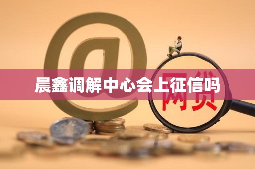 晨鑫调解中心会上征信吗 晨鑫调解中心会上征信吗