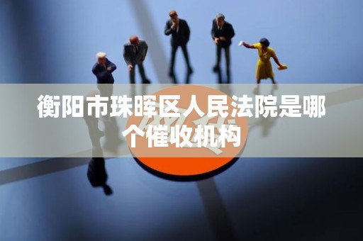 衡阳市珠晖区人民法院是哪个催收机构 衡阳市珠晖区人民法院是哪个催收机构