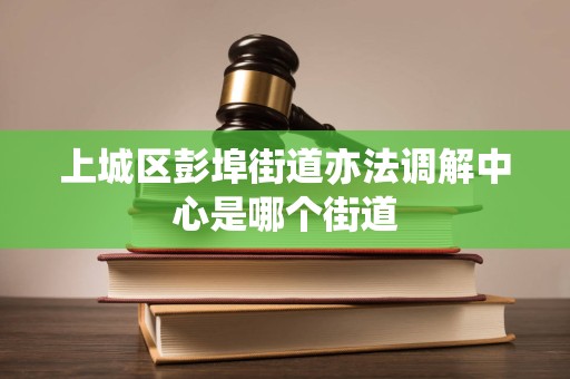 上城区彭埠街道亦法调解中心是哪个街道