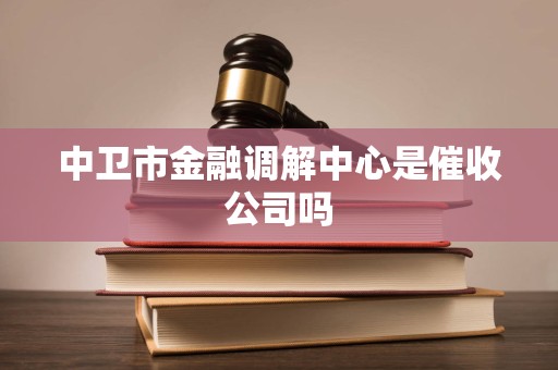 中卫市金融调解中心是催收公司吗 中卫市金融调解中心是催收公司吗