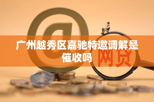 广州越秀区嘉驰特邀调解是催收吗 广州越秀区嘉驰特邀调解是催收吗