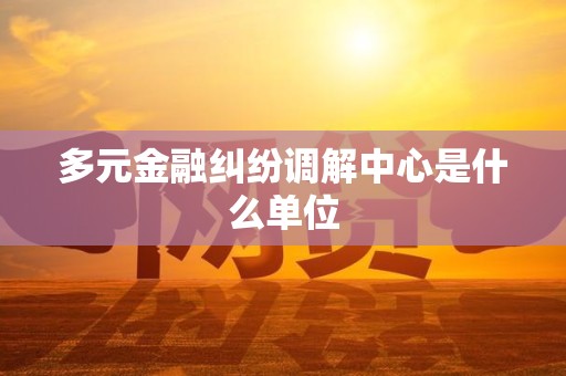 多元金融纠纷调解中心是什么单位