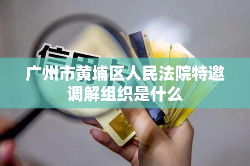广州市黄埔区人民法院特邀调解组织是什么 广州市黄埔区人民法院特邀调解组织是什么