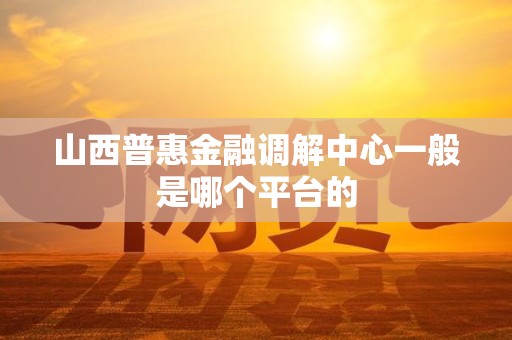 山西普惠金融调解中心一般是哪个平台的 山西普惠金融调解中心一般是哪个平台的