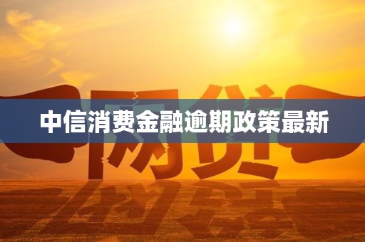中信消费金融逾期政策最新 中信消费金融逾期政策最新