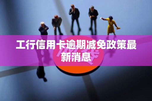 工行信用卡逾期减免政策最新消息 工行信用卡逾期减免政策最新消息