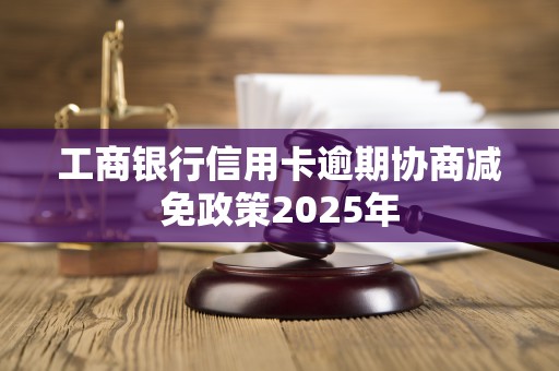 工商银行信用卡逾期协商减免政策2025年