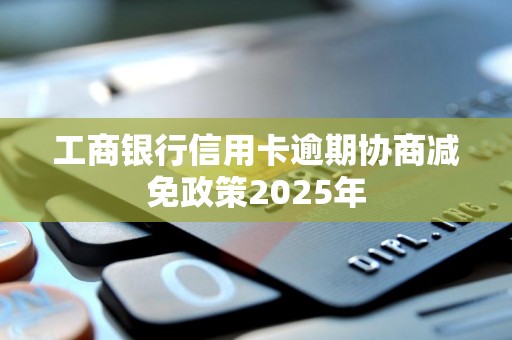 工商银行信用卡逾期协商减免政策2025年