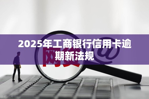 2025年工商银行信用卡逾期新法规