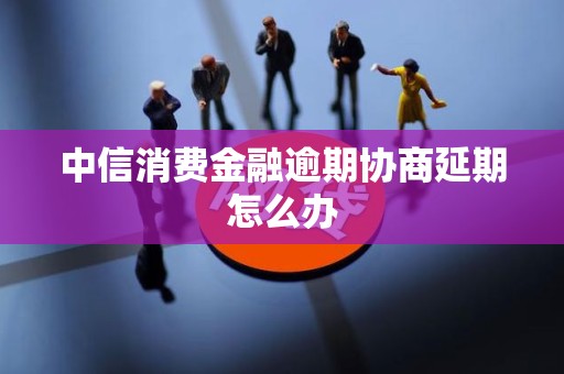 中信消费金融逾期协商延期怎么办 中信消费金融逾期协商延期怎么办