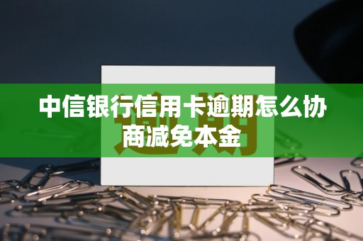 中信银行信用卡逾期怎么协商减免本金 中信银行信用卡逾期怎么协商减免本金