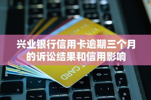 兴业银行信用卡逾期三个月的诉讼结果和信用影响