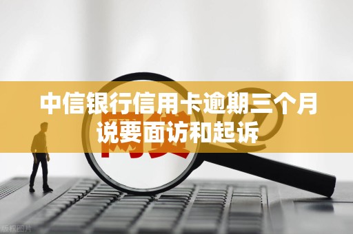 中信银行信用卡逾期三个月说要面访和起诉