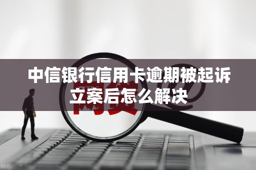 中信银行信用卡逾期被起诉立案后怎么解决