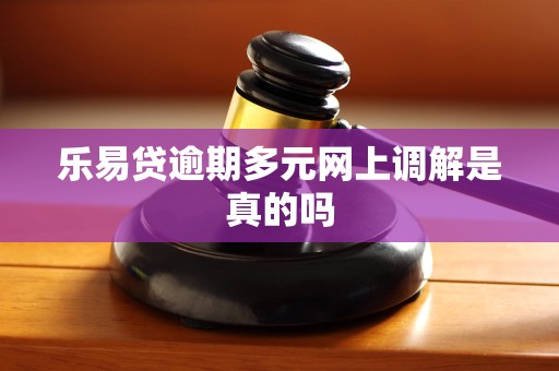 乐易贷逾期多元网上调解是真的吗 乐易贷逾期多元网上调解是真的吗