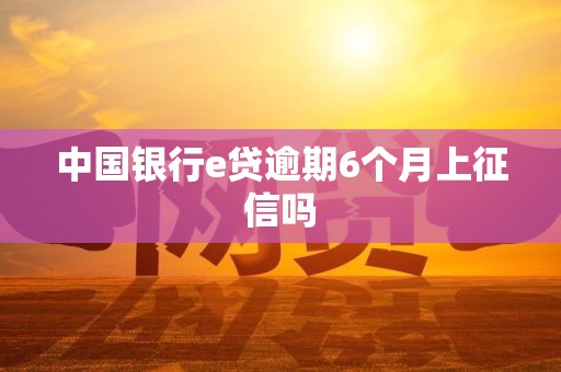 中国银行e贷逾期6个月上征信吗 中国银行e贷逾期6个月上征信吗
