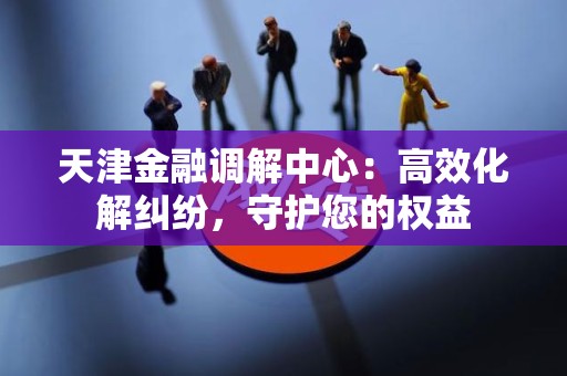 天津金融调解中心：高效化解纠纷，守护您的权益