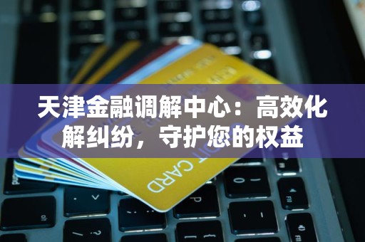 天津金融调解中心：高效化解纠纷，守护您的权益