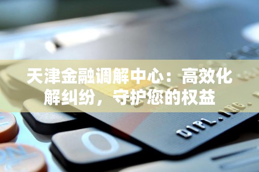 天津金融调解中心：高效化解纠纷，守护您的权益