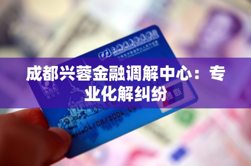 成都兴蓉金融调解中心：专业化解纠纷