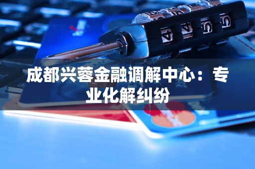 成都兴蓉金融调解中心：专业化解纠纷