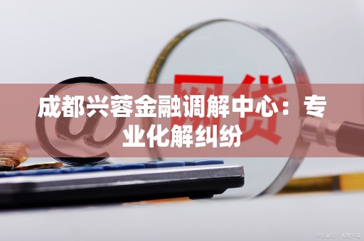 成都兴蓉金融调解中心：专业化解纠纷