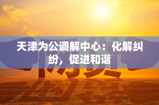 天津为公调解中心：化解纠纷，促进和谐