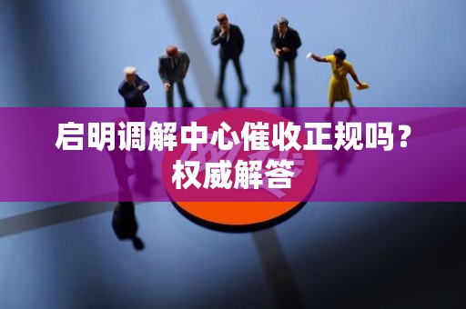 启明调解中心催收正规吗？权威解答