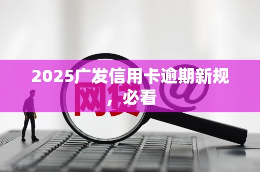 2025广发信用卡逾期新规，必看