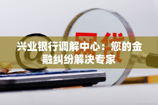 兴业银行调解中心：您的金融纠纷解决专家