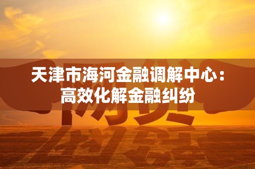 天津市海河金融调解中心：高效化解金融纠纷