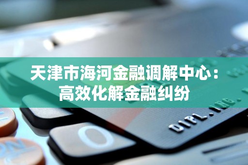 天津市海河金融调解中心：高效化解金融纠纷