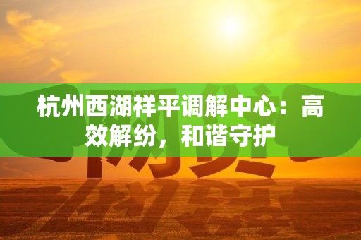 杭州西湖祥平调解中心：高效解纷，和谐守护